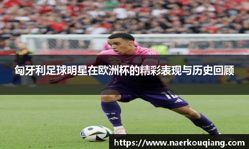 匈牙利足球明星在欧洲杯的精彩表现与历史回顾